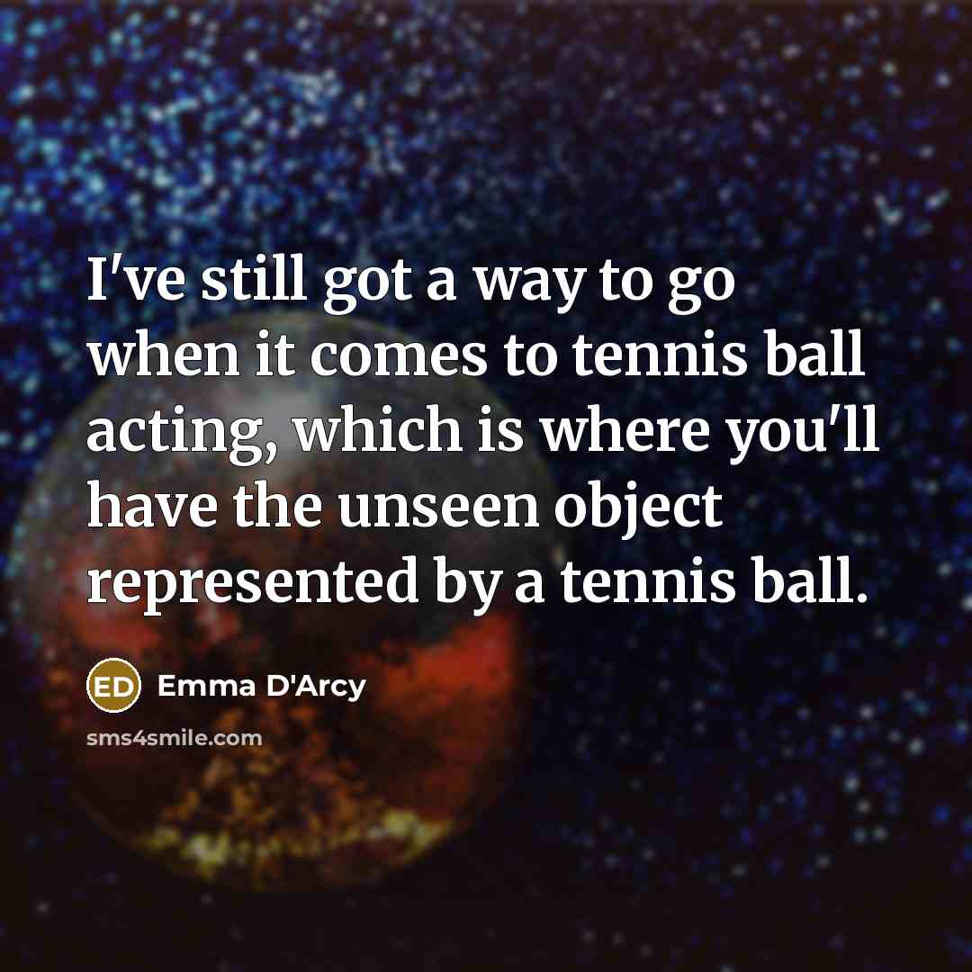 “I've still got a way to go when it comes to tennis ball acting, which is where you'll have the unseen object represented by a tennis ball.” quote by Emma D'Arcy