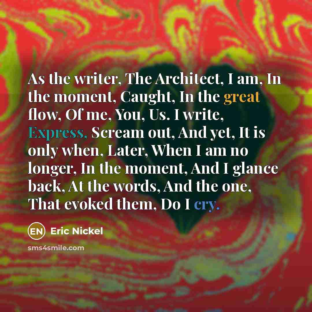 “As the writer, The Architect, I am, In the moment, Caught, In the great flow, Of me, You, Us. I write, Express, Scream out, And yet, It is only when, Later, When I am no longer, In the moment, And I glance back, At the words, And the one, That evoked them, Do I cry.” quote by Eric Nickel