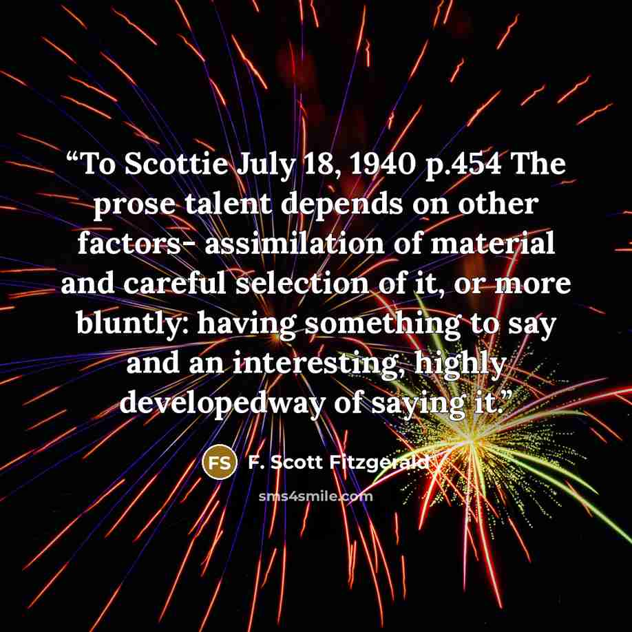 “To Scottie July 18, 1940 p.454 The prose talent depends on other factors- assimilation of material and careful selection of it, or more bluntly: having something to say and an interesting, highly developedway of saying it.” quote by F. Scott Fitzgerald