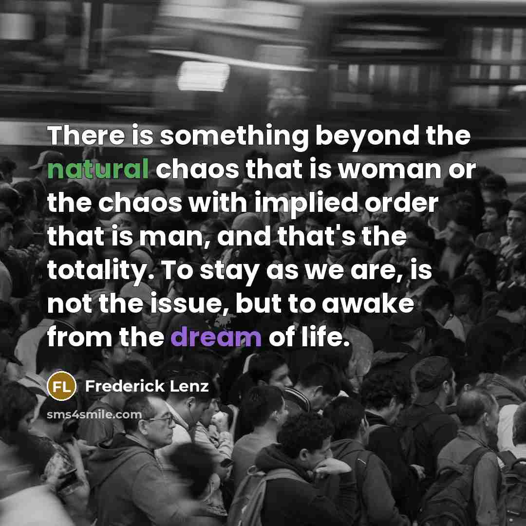 “There is something beyond the natural chaos that is woman or the chaos with implied order that is man, and that's the totality. To stay as we are, is not the issue, but to awake from the dream of life.” quote by Frederick Lenz