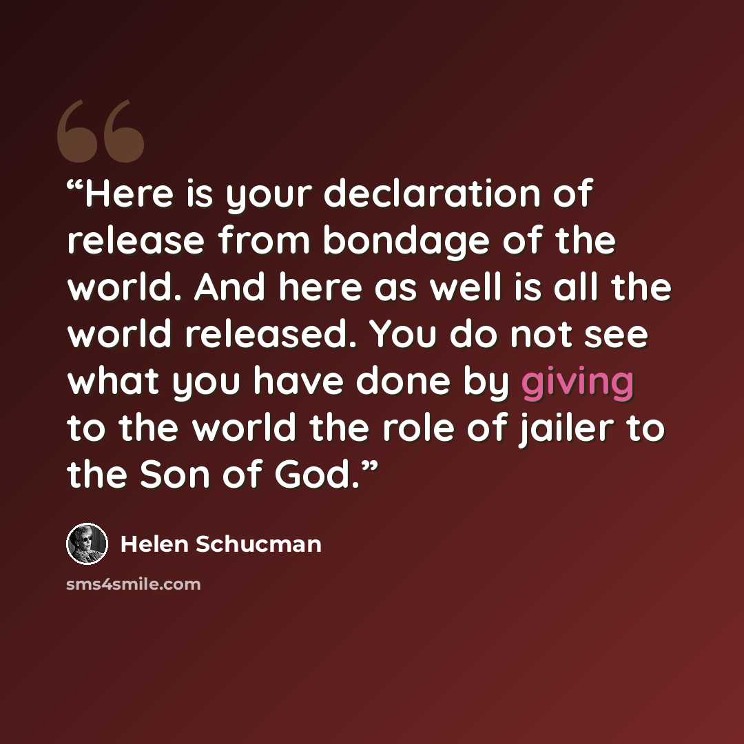 “Here is your declaration of release from bondage of the world. And here as well is all the world released. You do not see what you have done by giving to the world the role of jailer to the Son of God.” quote by Helen Schucman