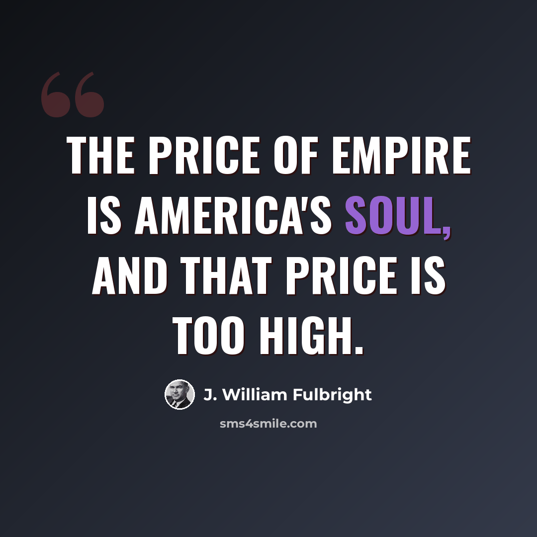 “The price of empire is America's soul, and that price is too high.” quote by J. William Fulbright