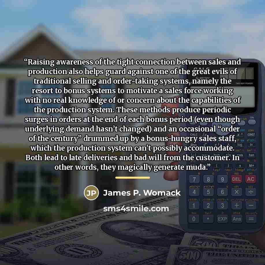 “Raising awareness of the tight connection between sales and production also helps guard against one of the great evils of traditional selling and order-taking systems, namely the resort to bonus systems to motivate a sales force working with no real knowledge of or concern about the capabilities…” quote by James P. Womack