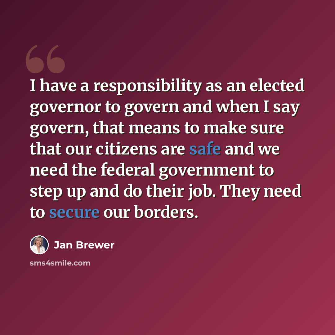 “I have a responsibility as an elected governor to govern and when I say govern, that means to make sure that our citizens are safe and we need the federal government to step up and do their job. They need to secure our borders.” quote by Jan Brewer