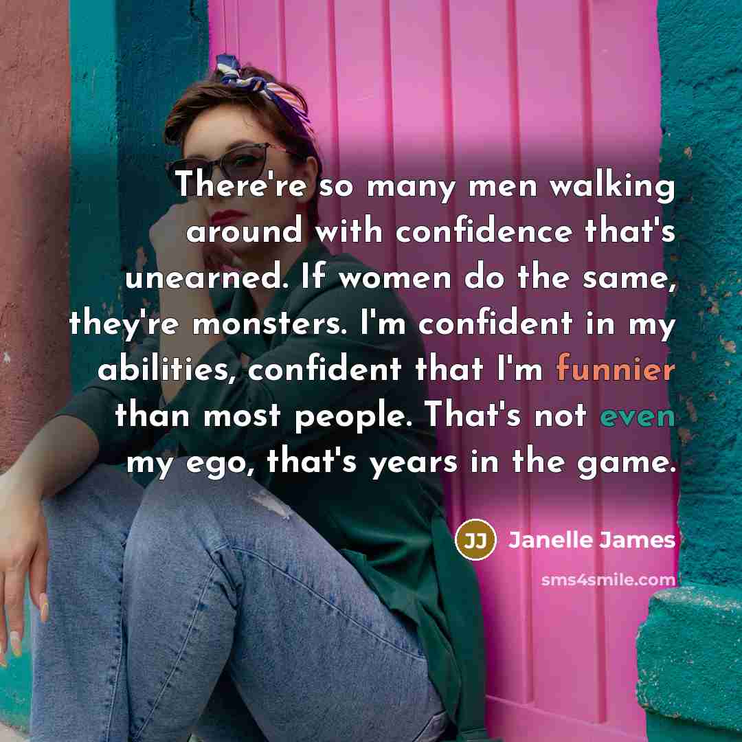 “There're so many men walking around with confidence that's unearned. If women do the same, they're monsters. I'm confident in my abilities, confident that I'm funnier than most people. That's not even my ego, that's years in the game.” quote by Janelle James
