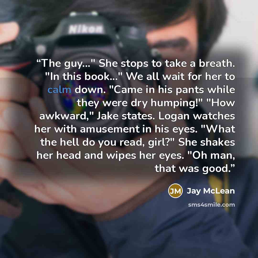 “The guy..." She stops to take a breath. "In this book..." We all wait for her to calm down. "Came in his pants while they were dry humping!" "How awkward," Jake states. Logan watches her with amusement in his eyes. "What the hell do you read, girl?" She shakes her head and wipes her eyes. "Oh man…” quote by Jay McLean