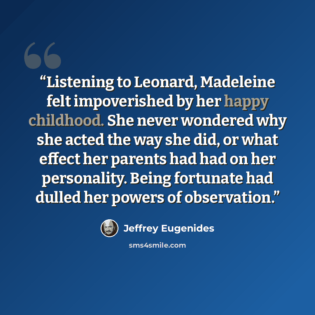 “Listening to Leonard, Madeleine felt impoverished by her happy childhood. She never wondered why she acted the way she did, or what effect her parents had had on her personality. Being fortunate had dulled her powers of observation.” quote by Jeffrey Eugenides