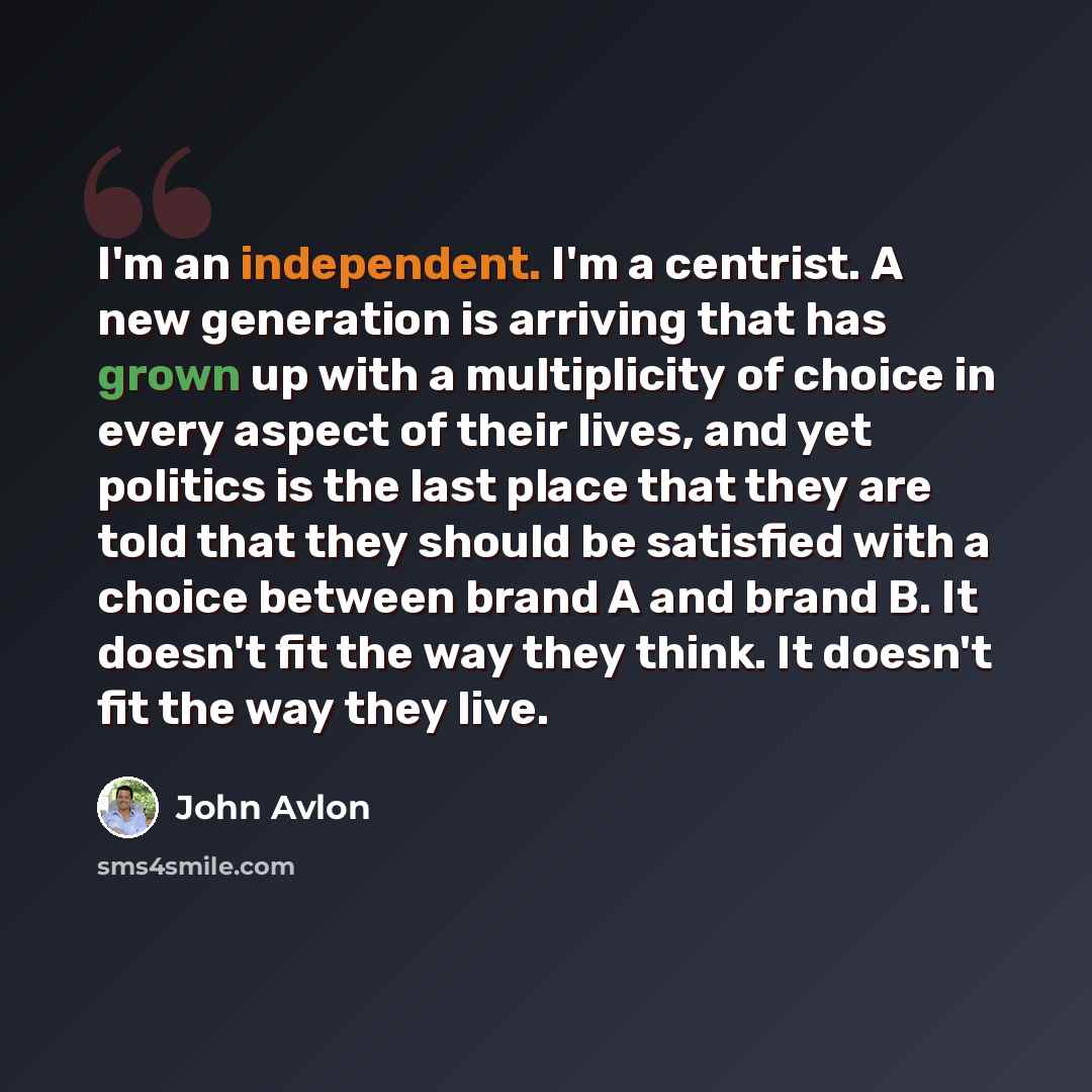 “I'm an independent. I'm a centrist. A new generation is arriving that has grown up with a multiplicity of choice in every aspect of their lives, and yet politics is the last place that they are told that they should be satisfied with a choice between brand A and brand B. It doesn't fit the way…” quote by John Avlon