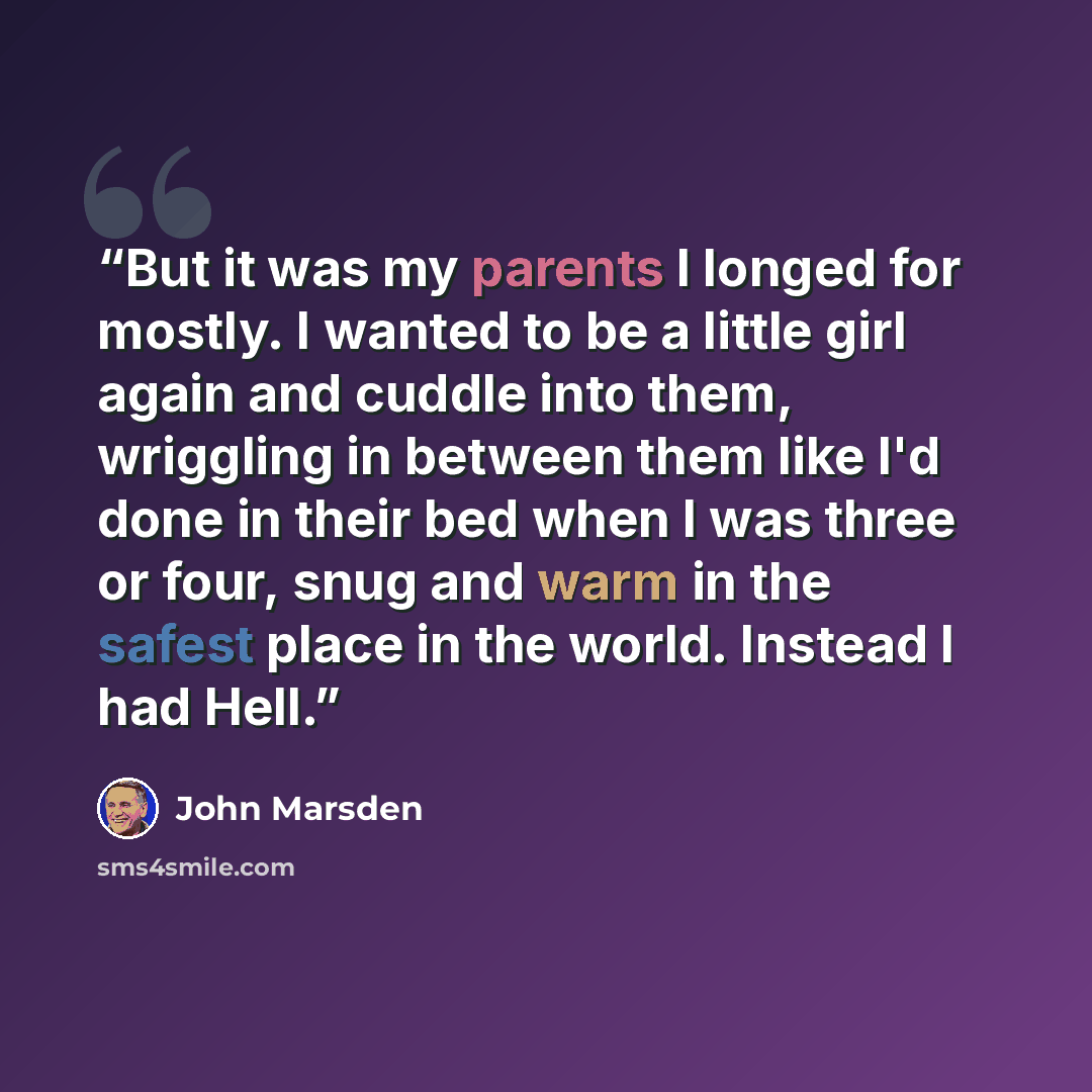 “But it was my parents I longed for mostly. I wanted to be a little girl again and cuddle into them, wriggling in between them like I'd done in their bed when I was three or four, snug and warm in the safest place in the world. Instead I had Hell.” quote by John Marsden