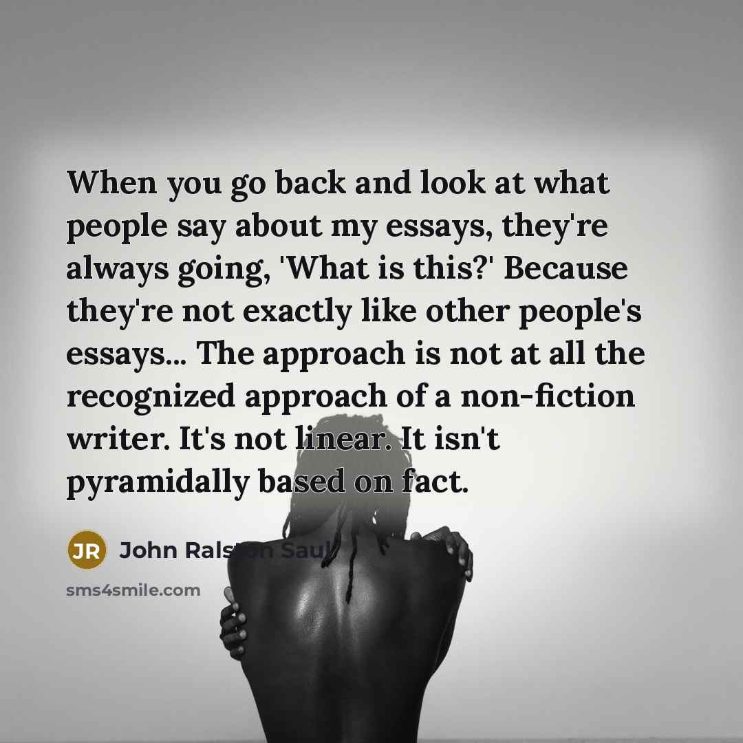 “When you go back and look at what people say about my essays, they're always going, 'What is this?' Because they're not exactly like other people's essays... The approach is not at all the recognized approach of a non-fiction writer. It's not linear. It isn't pyramidally based on fact.” quote by John Ralston Saul