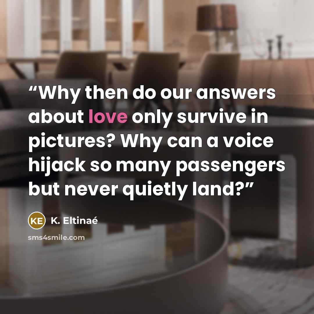 “Why then do our answers about love only survive in pictures? Why can a voice hijack so many passengers but never quietly land?” quote by K. Eltinaé