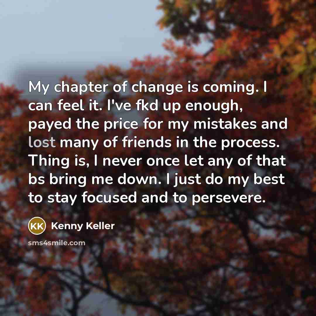 “My chapter of change is coming. I can feel it. I've fkd up enough, payed the price for my mistakes and lost many of friends in the process. Thing is, I never once let any of that bs bring me down. I just do my best to stay focused and to persevere.” quote by Kenny Keller