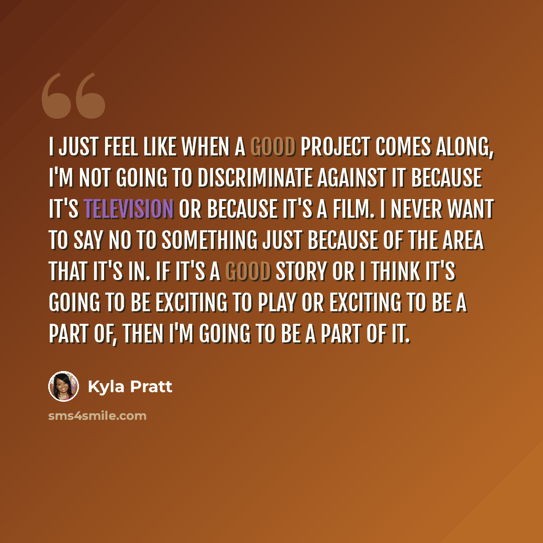 “I just feel like when a good project comes along, I'm not going to discriminate against it because it's television or because it's a film. I never want to say no to something just because of the area that it's in. If it's a good story or I think it's going to be exciting to play or exciting to be…” quote by Kyla Pratt
