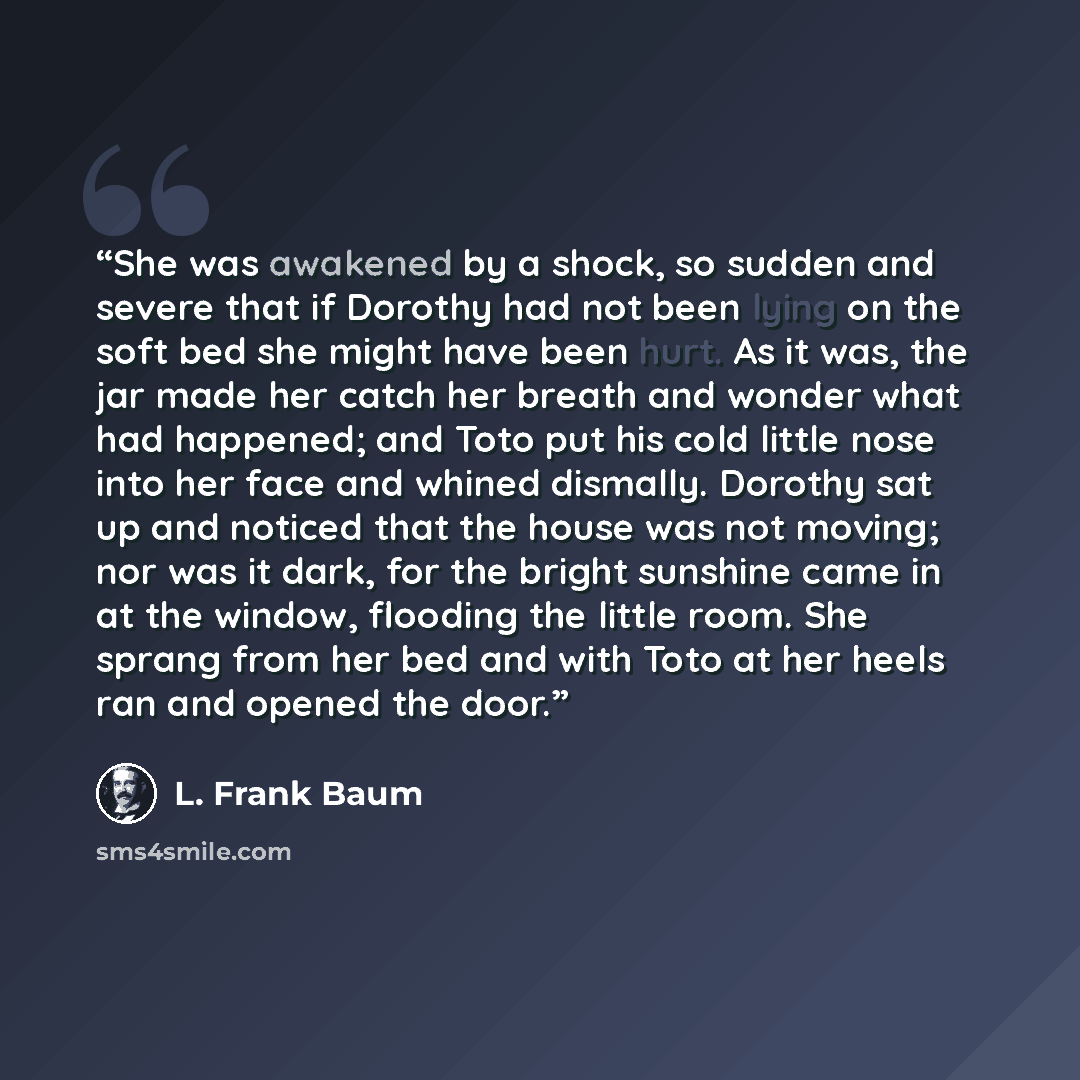 “She was awakened by a shock, so sudden and severe that if Dorothy had not been lying on the soft bed she might have been hurt. As it was, the jar made her catch her breath and wonder what had happened; and Toto put his cold little nose into her face and whined dismally. Dorothy sat up and noticed…” quote by L. Frank Baum