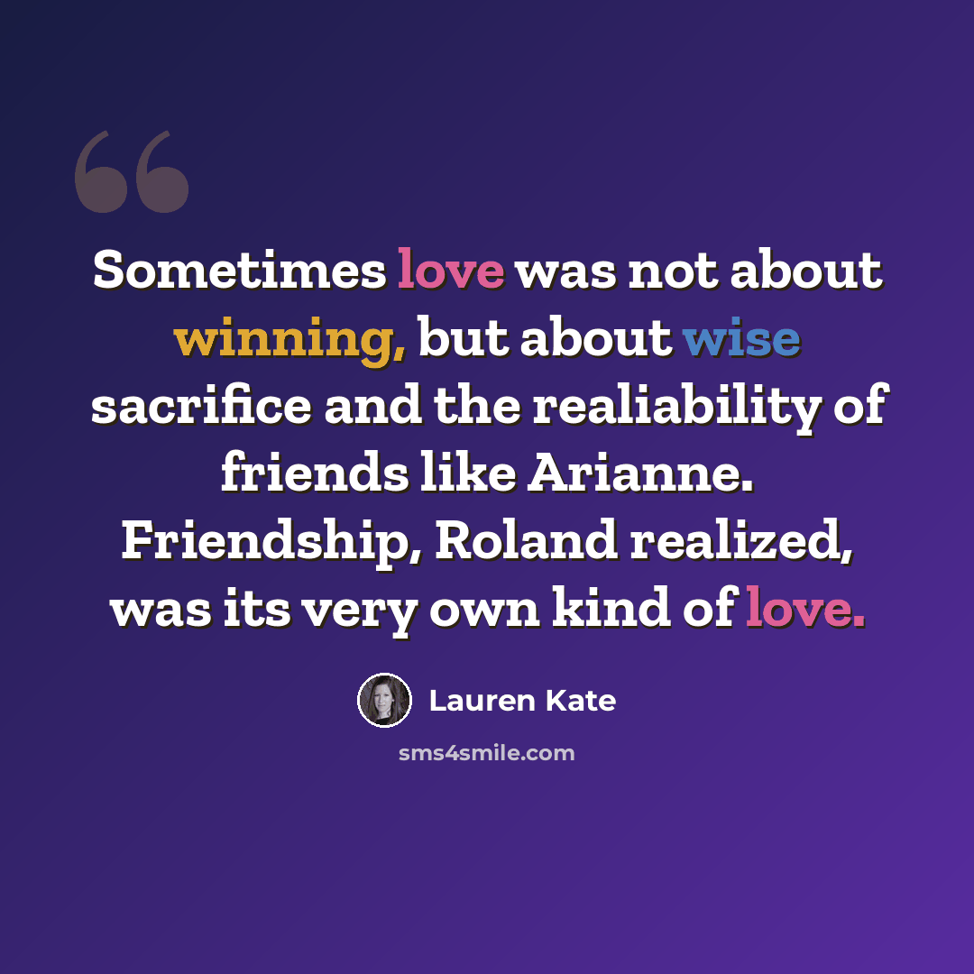 “Sometimes love was not about winning, but about wise sacrifice and the realiability of friends like Arianne. Friendship, Roland realized, was its very own kind of love.” quote by Lauren Kate