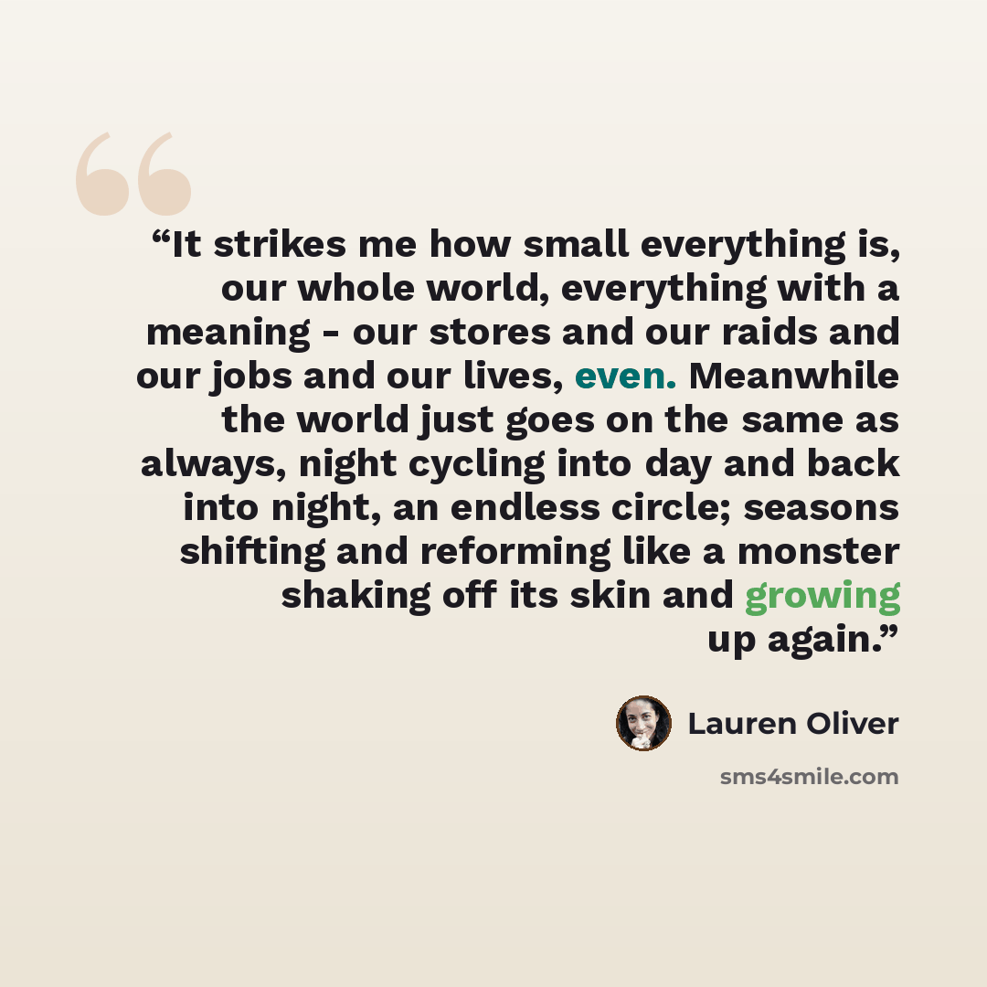 “It strikes me how small everything is, our whole world, everything with a meaning - our stores and our raids and our jobs and our lives, even. Meanwhile the world just goes on the same as always, night cycling into day and back into night, an endless circle; seasons shifting and reforming like a…” quote by Lauren Oliver