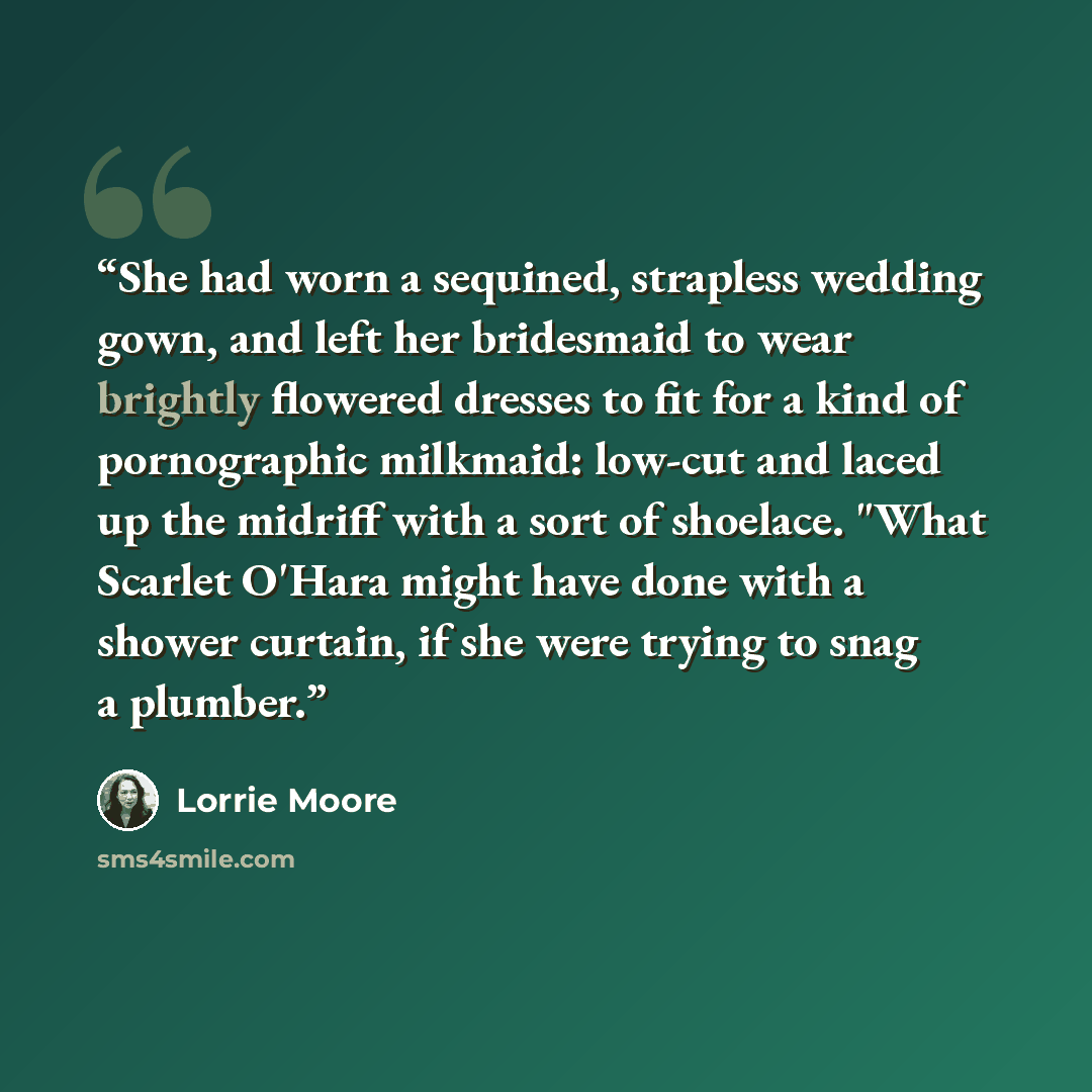 “She had worn a sequined, strapless wedding gown, and left her bridesmaid to wear brightly flowered dresses to fit for a kind of pornographic milkmaid: low-cut and laced up the midriff with a sort of shoelace. "What Scarlet O'Hara might have done with a shower curtain, if she were trying to snag a…” quote by Lorrie Moore