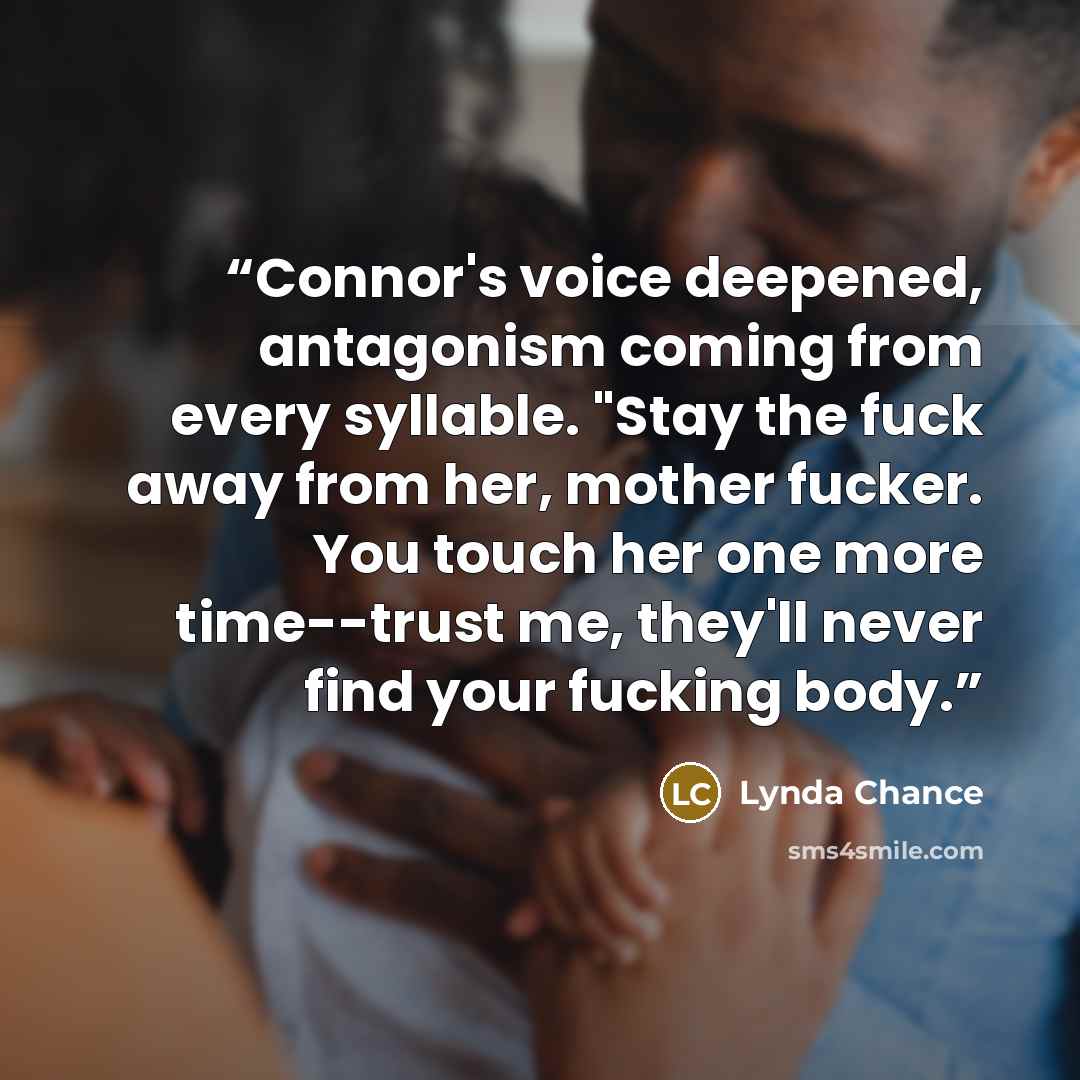 “Connor's voice deepened, antagonism coming from every syllable. "Stay the fuck away from her, mother fucker. You touch her one more time--trust me, they'll never find your fucking body.” quote by Lynda Chance