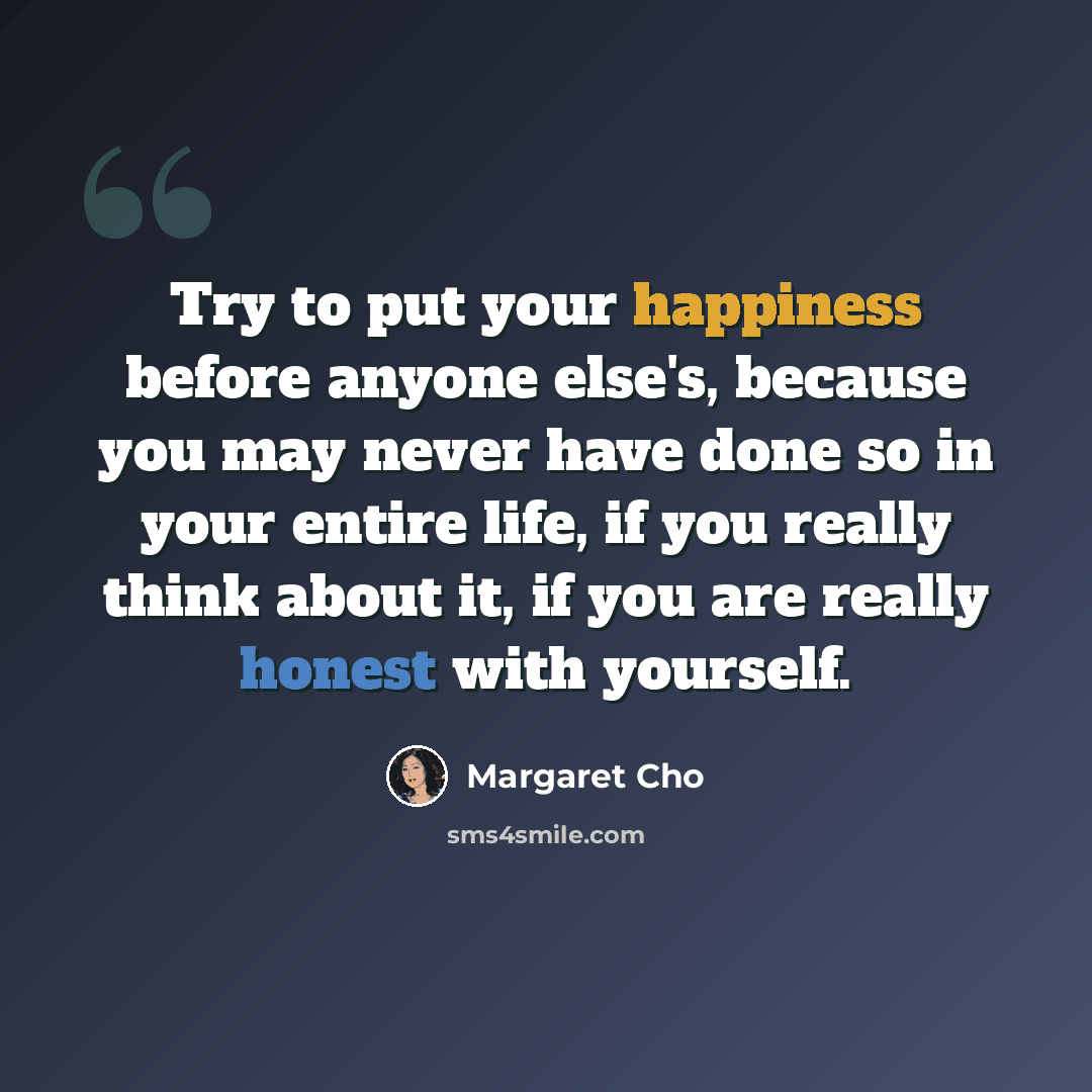 “Try to put your happiness before anyone else's, because you may never have done so in your entire life, if you really think about it, if you are really honest with yourself.” quote by Margaret Cho