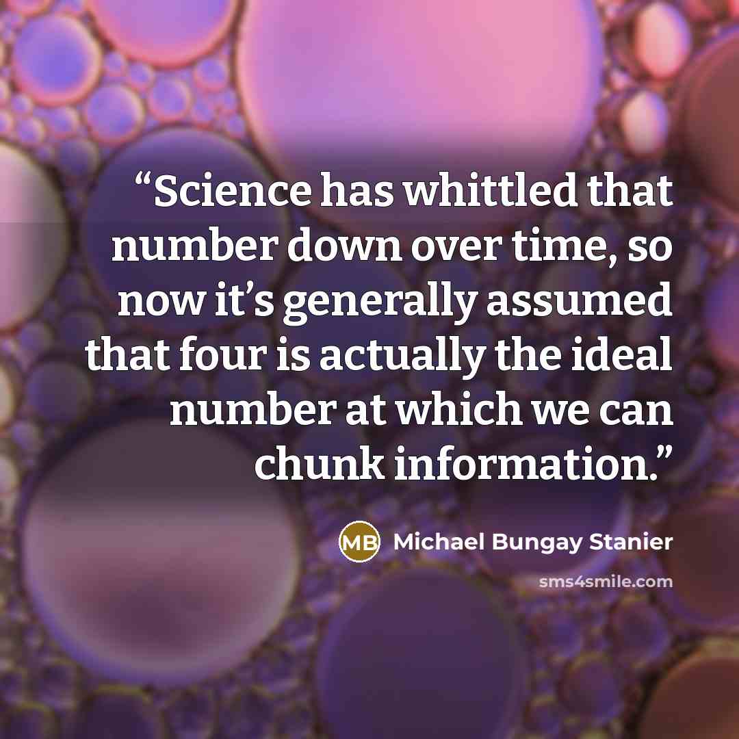“Science has whittled that number down over time, so now it’s generally assumed that four is actually the ideal number at which we can chunk information.” quote by Michael Bungay Stanier