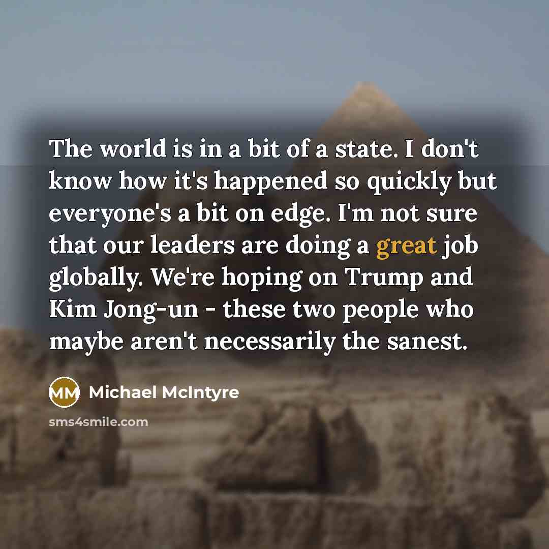 “The world is in a bit of a state. I don't know how it's happened so quickly but everyone's a bit on edge. I'm not sure that our leaders are doing a great job globally. We're hoping on Trump and Kim Jong-un - these two people who maybe aren't necessarily the sanest.” quote by Michael McIntyre
