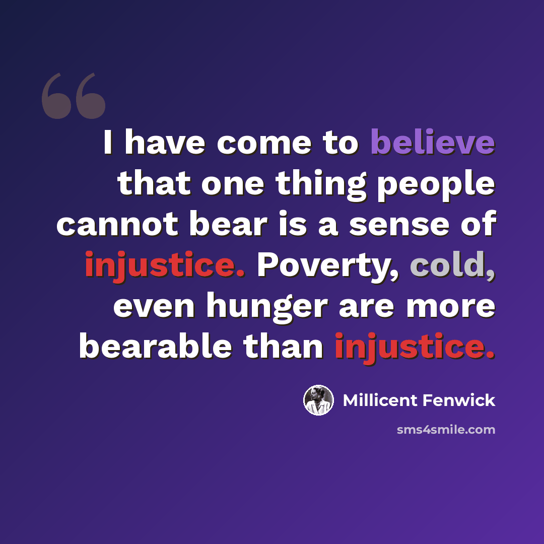 “I have come to believe that one thing people cannot bear is a sense of injustice. Poverty, cold, even hunger are more bearable than injustice.” quote by Millicent Fenwick