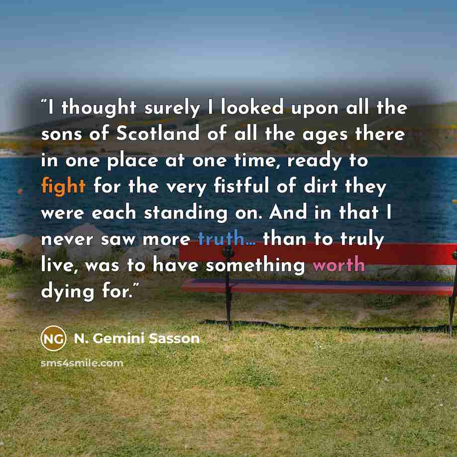 “I thought surely I looked upon all the sons of Scotland of all the ages there in one place at one time, ready to fight for the very fistful of dirt they were each standing on. And in that I never saw more truth... than to truly live, was to have something worth dying for.” quote by N. Gemini Sasson