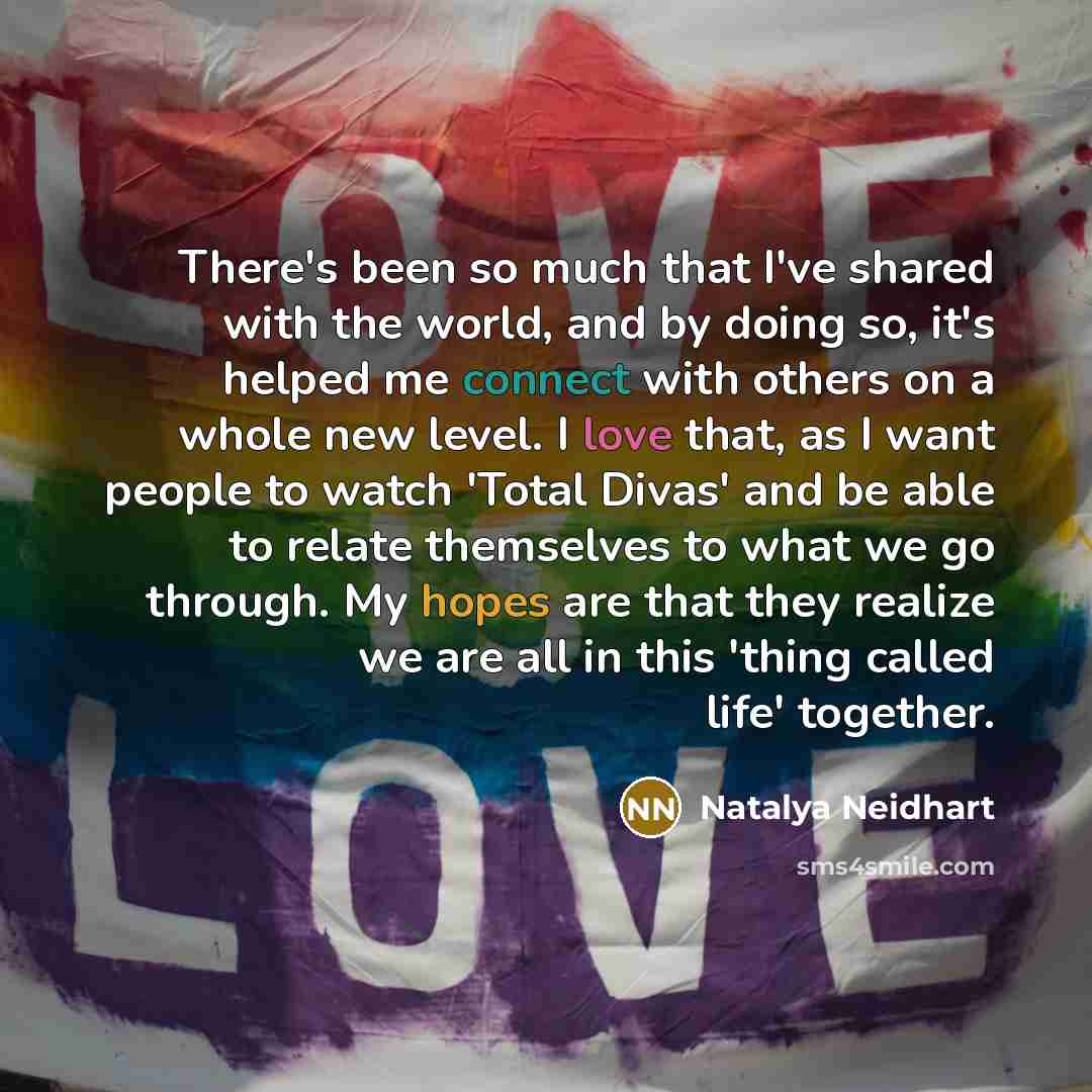 “There's been so much that I've shared with the world, and by doing so, it's helped me connect with others on a whole new level. I love that, as I want people to watch 'Total Divas' and be able to relate themselves to what we go through. My hopes are that they realize we are all in this 'thing…” quote by Natalya Neidhart