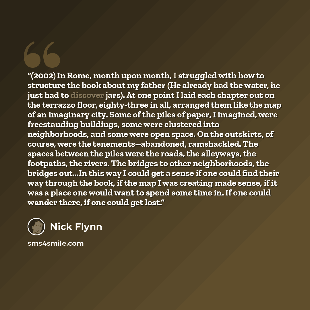 “(2002) In Rome, month upon month, I struggled with how to structure the book about my father (He already had the water, he just had to discover jars). At one point I laid each chapter out on the terrazzo floor, eighty-three in all, arranged them like the map of an imaginary city. Some of the piles…” quote by Nick Flynn