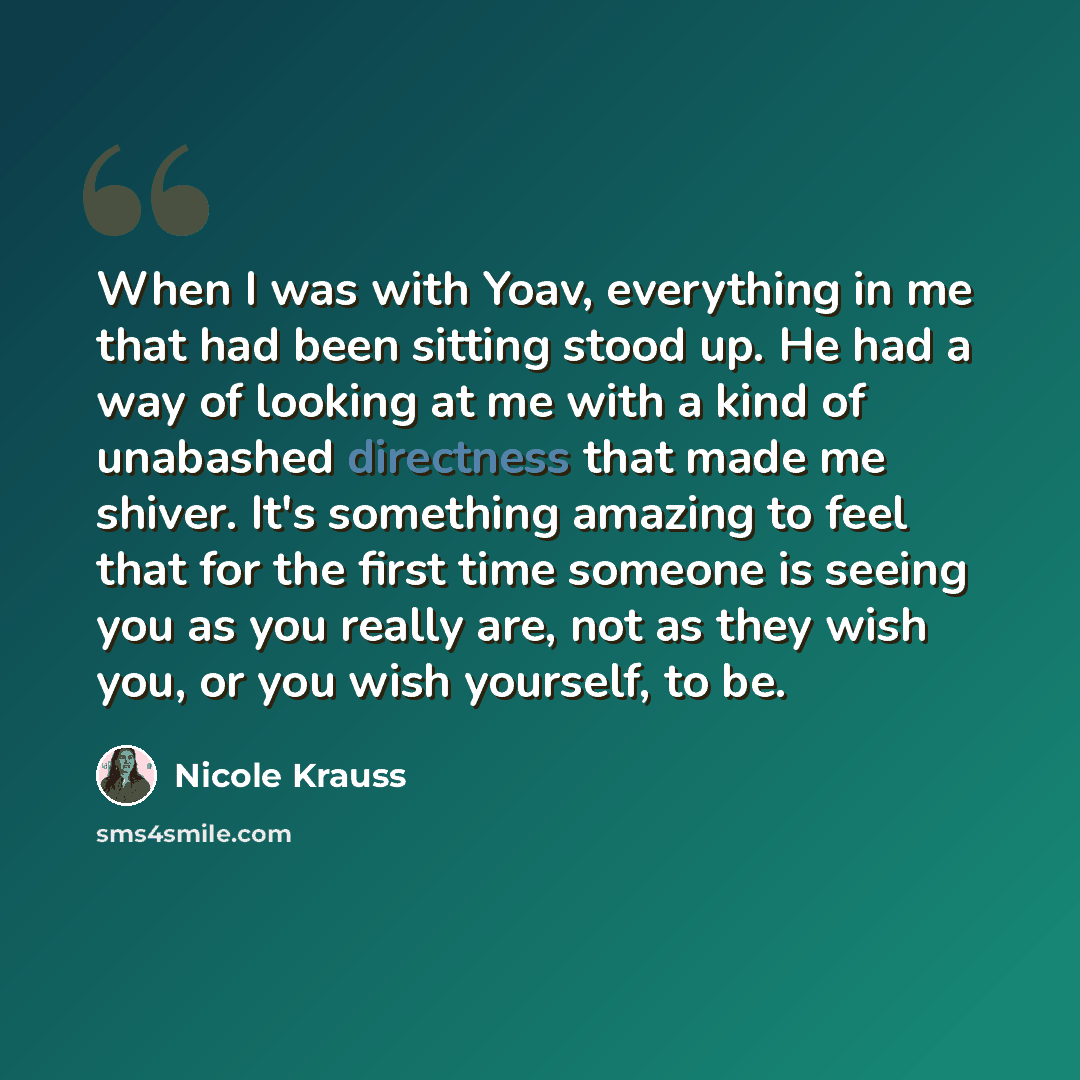 “When I was with Yoav, everything in me that had been sitting stood up. He had a way of looking at me with a kind of unabashed directness that made me shiver. It's something amazing to feel that for the first time someone is seeing you as you really are, not as they wish you, or you wish yourself…” quote by Nicole Krauss