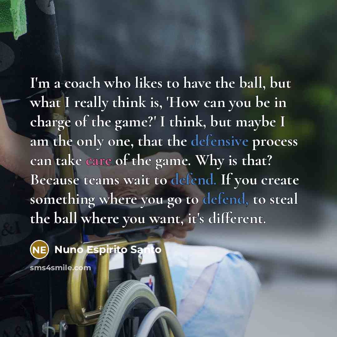 “I'm a coach who likes to have the ball, but what I really think is, 'How can you be in charge of the game?' I think, but maybe I am the only one, that the defensive process can take care of the game. Why is that? Because teams wait to defend. If you create something where you go to defend, to…” quote by Nuno Espirito Santo