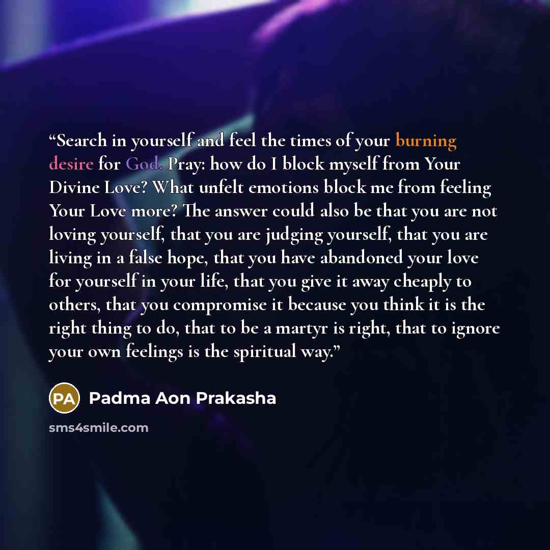 “Search in yourself and feel the times of your burning desire for God. Pray: how do I block myself from Your Divine Love? What unfelt emotions block me from feeling Your Love more? The answer could also be that you are not loving yourself, that you are judging yourself, that you are living in a…” quote by Padma Aon Prakasha