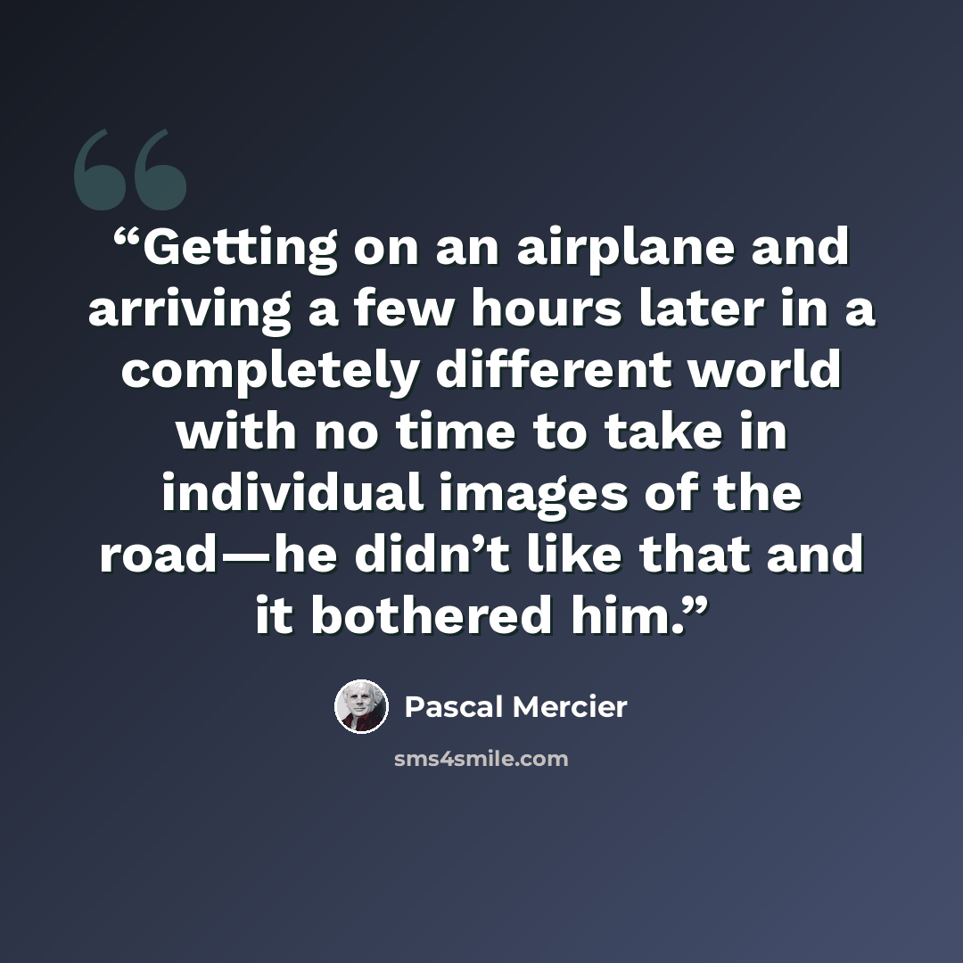 “Getting on an airplane and arriving a few hours later in a completely different world with no time to take in individual images of the road—he didn’t like that and it bothered him.” quote by Pascal Mercier