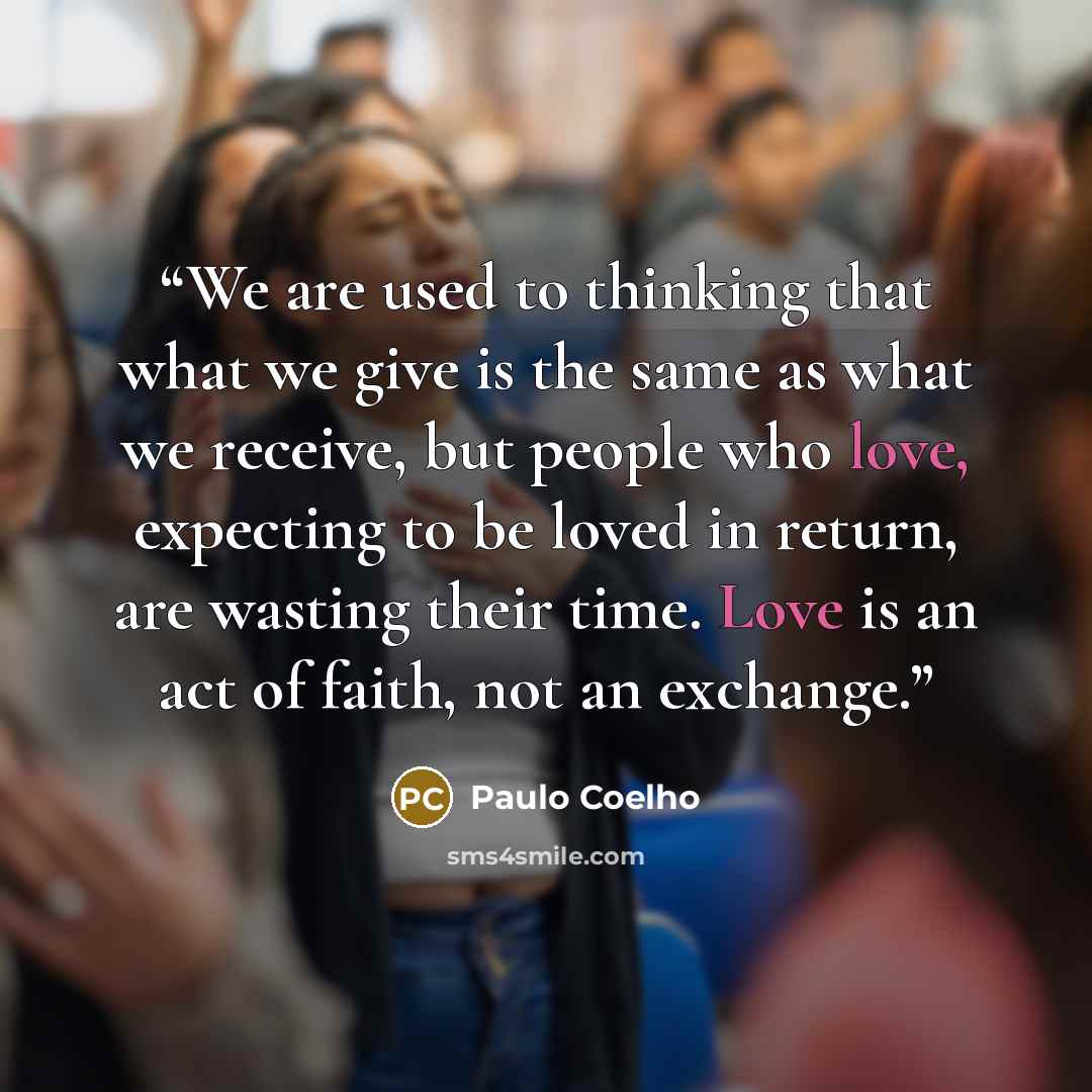 “We are used to thinking that what we give is the same as what we receive, but people who love, expecting to be loved in return, are wasting their time. Love is an act of faith, not an exchange.” quote by Paulo Coelho