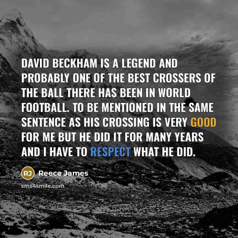 “David Beckham is a legend and probably one of the best crossers of the ball there has been in world football. To be mentioned in the same sentence as his crossing is very good for me but he did it for many years and I have to respect what he did.” quote by Reece James