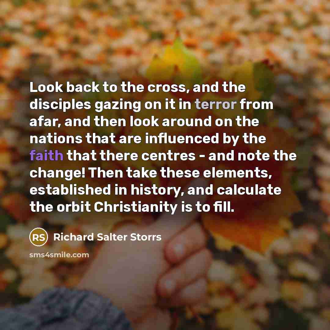 “Look back to the cross, and the disciples gazing on it in terror from afar, and then look around on the nations that are influenced by the faith that there centres - and note the change! Then take these elements, established in history, and calculate the orbit Christianity is to fill.” quote by Richard Salter Storrs