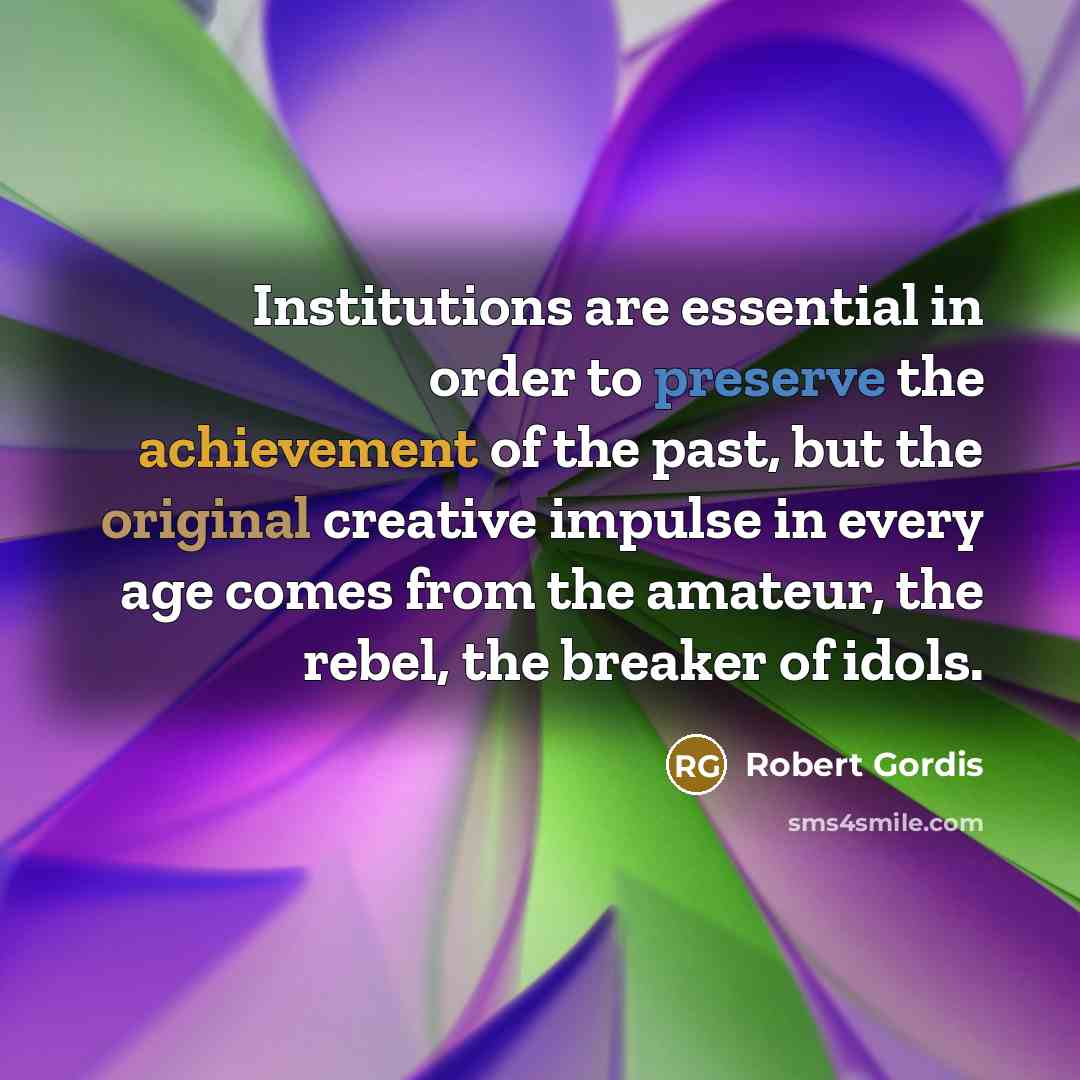 “Institutions are essential in order to preserve the achievement of the past, but the original creative impulse in every age comes from the amateur, the rebel, the breaker of idols.” quote by Robert Gordis