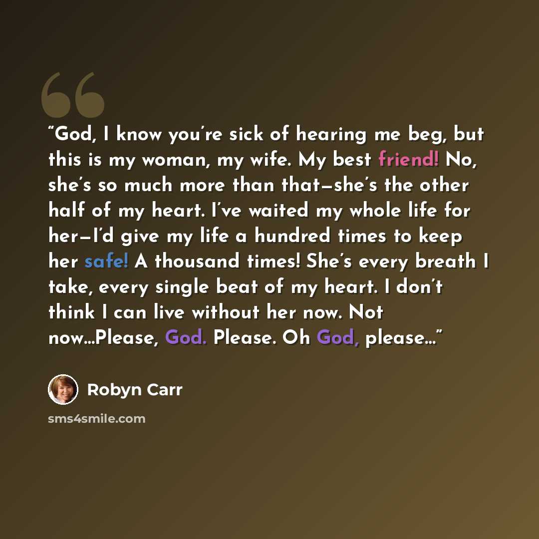 “God, I know you’re sick of hearing me beg, but this is my woman, my wife. My best friend! No, she’s so much more than that—she’s the other half of my heart. I’ve waited my whole life for her—I’d give my life a hundred times to keep her safe! A thousand times! She’s every breath I take, every…” quote by Robyn Carr