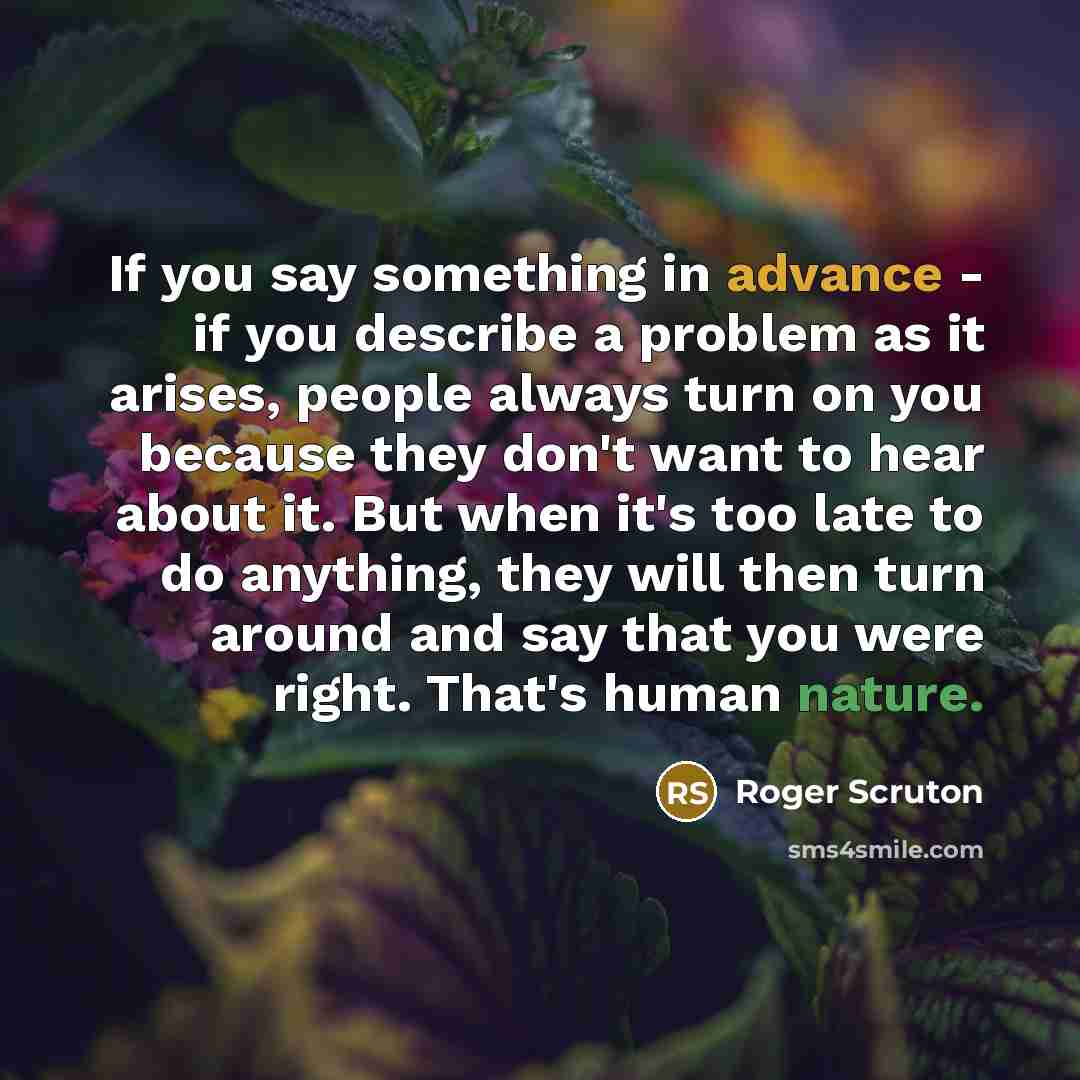 “If you say something in advance - if you describe a problem as it arises, people always turn on you because they don't want to hear about it. But when it's too late to do anything, they will then turn around and say that you were right. That's human nature.” quote by Roger Scruton