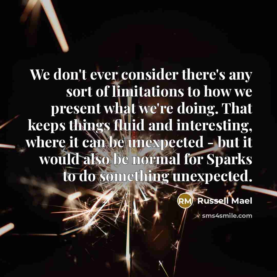 “We don't ever consider there's any sort of limitations to how we present what we're doing. That keeps things fluid and interesting, where it can be unexpected - but it would also be normal for Sparks to do something unexpected.” quote by Russell Mael