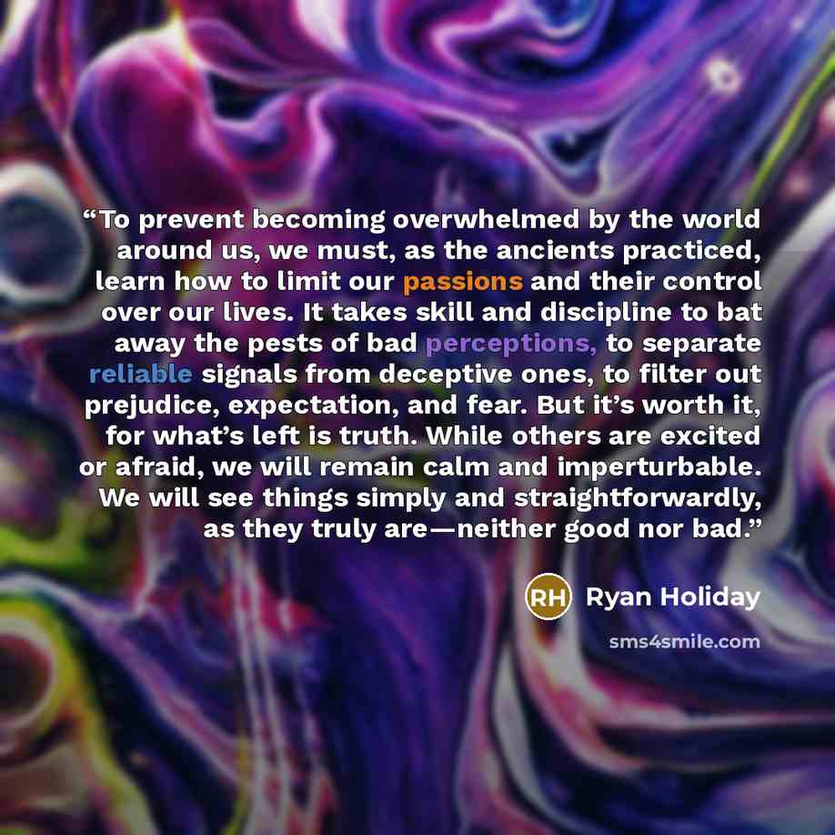 “To prevent becoming overwhelmed by the world around us, we must, as the ancients practiced, learn how to limit our passions and their control over our lives. It takes skill and discipline to bat away the pests of bad perceptions, to separate reliable signals from deceptive ones, to filter out…” quote by Ryan Holiday