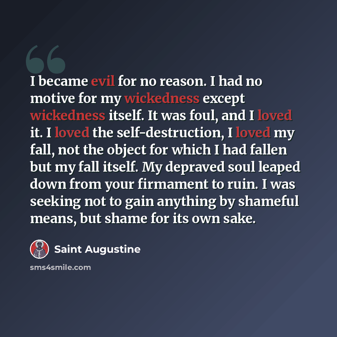 “I became evil for no reason. I had no motive for my wickedness except wickedness itself. It was foul, and I loved it. I loved the self-destruction, I loved my fall, not the object for which I had fallen but my fall itself. My depraved soul leaped down from your firmament to ruin. I was seeking not…” quote by Saint Augustine