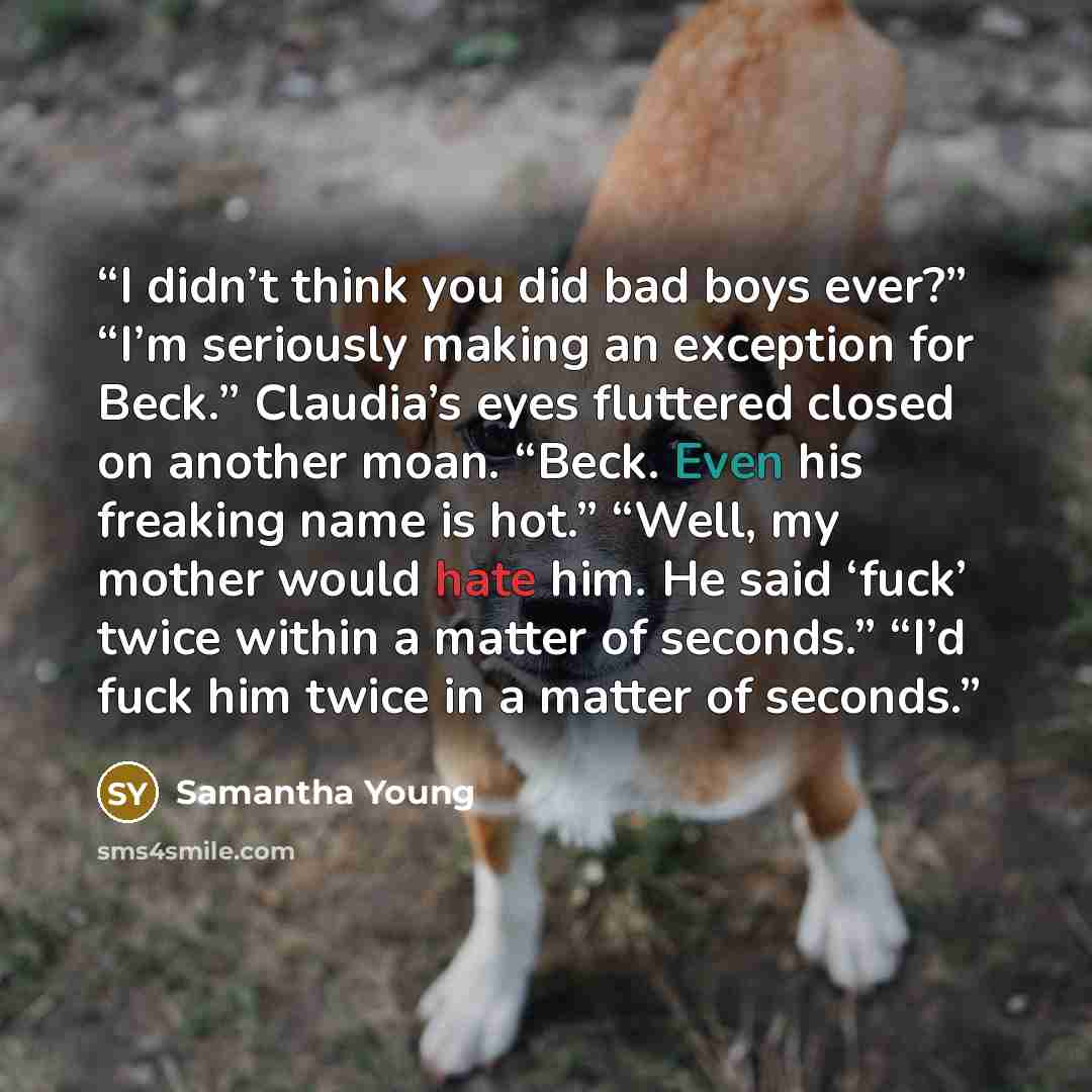 “I didn’t think you did bad boys ever?” “I’m seriously making an exception for Beck.” Claudia’s eyes fluttered closed on another moan. “Beck. Even his freaking name is hot.” “Well, my mother would hate him. He said ‘fuck’ twice within a matter of seconds.” “I’d fuck him twice in a matter of seconds.” quote by Samantha Young