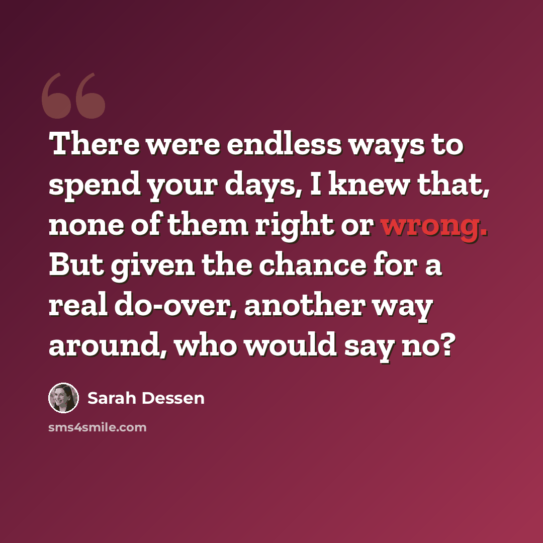 “There were endless ways to spend your days, I knew that, none of them right or wrong. But given the chance for a real do-over, another way around, who would say no?” quote by Sarah Dessen