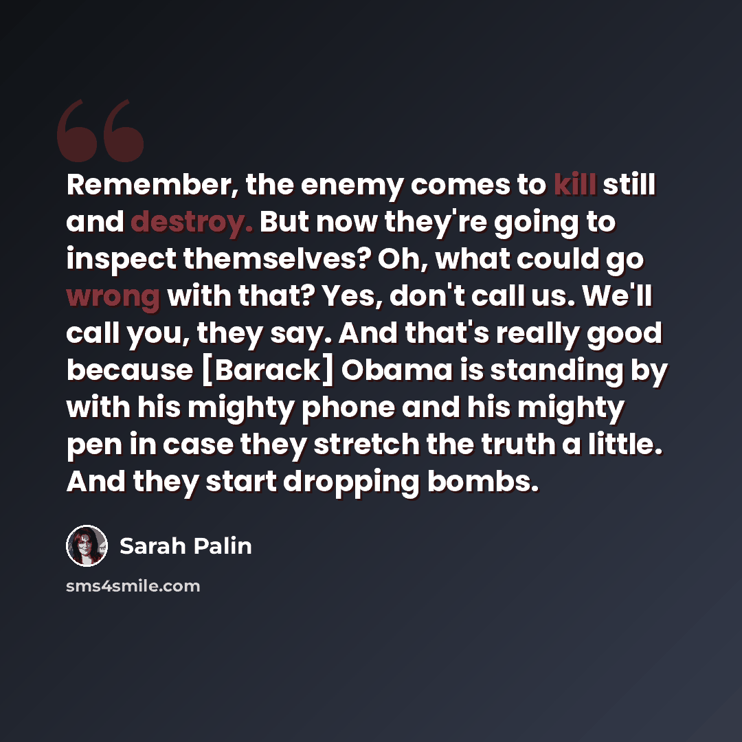 “Remember, the enemy comes to kill still and destroy. But now they're going to inspect themselves? Oh, what could go wrong with that? Yes, don't call us. We'll call you, they say. And that's really good because [Barack] Obama is standing by with his mighty phone and his mighty pen in case they…” quote by Sarah Palin