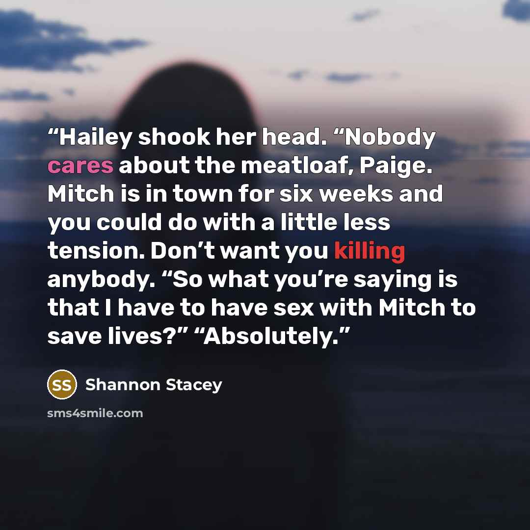 “Hailey shook her head. “Nobody cares about the meatloaf, Paige. Mitch is in town for six weeks and you could do with a little less tension. Don’t want you killing anybody. “So what you’re saying is that I have to have sex with Mitch to save lives?” “Absolutely.” quote by Shannon Stacey
