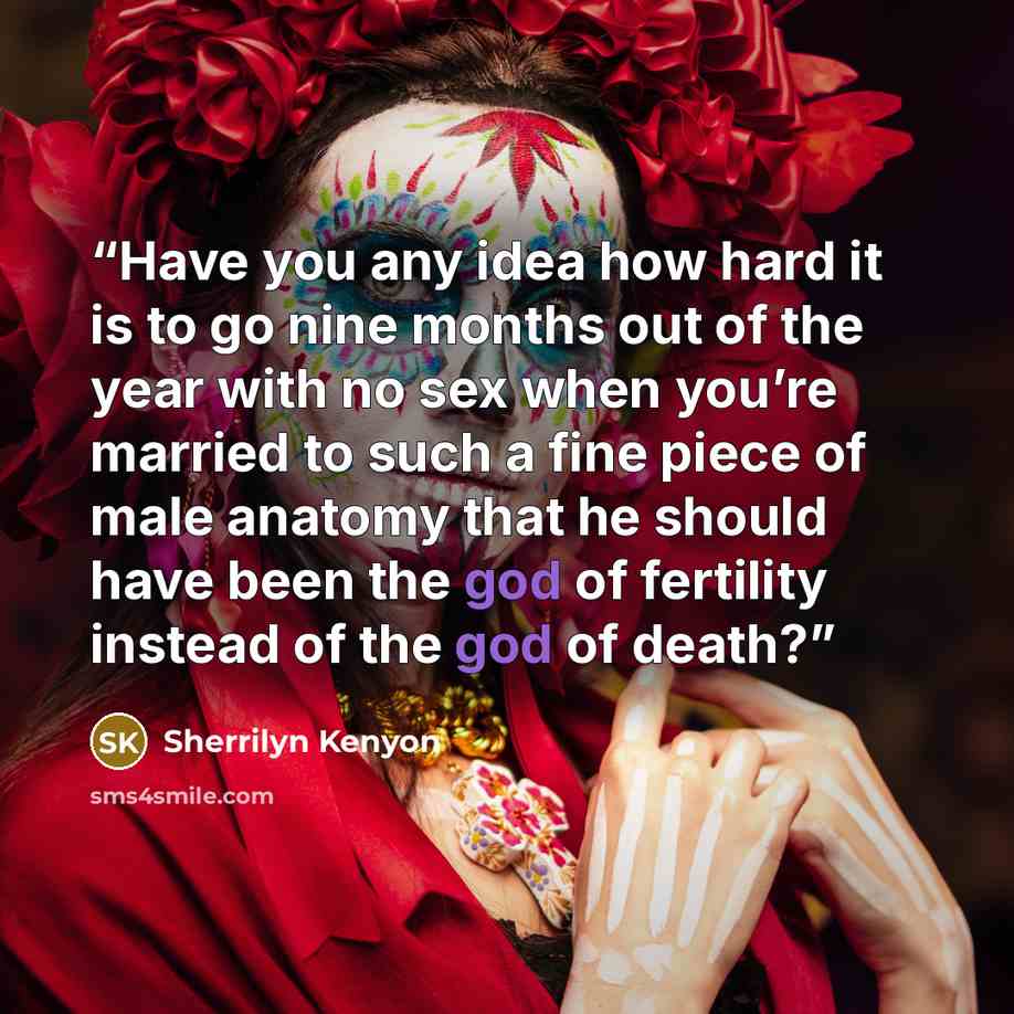 “Have you any idea how hard it is to go nine months out of the year with no sex when you’re married to such a fine piece of male anatomy that he should have been the god of fertility instead of the god of death?” quote by Sherrilyn Kenyon