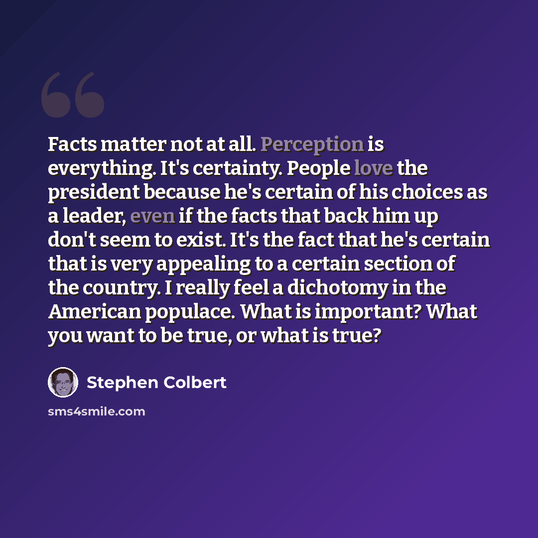 “Facts matter not at all. Perception is everything. It's certainty. People love the president because he's certain of his choices as a leader, even if the facts that back him up don't seem to exist. It's the fact that he's certain that is very appealing to a certain section of the country. I really…” quote by Stephen Colbert
