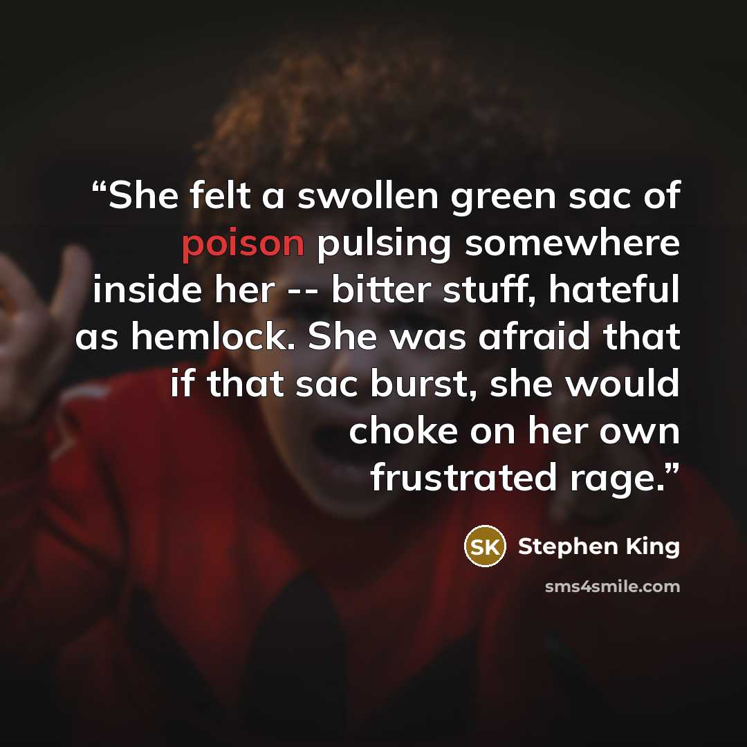 “She felt a swollen green sac of poison pulsing somewhere inside her -- bitter stuff, hateful as hemlock. She was afraid that if that sac burst, she would choke on her own frustrated rage.” quote by Stephen King