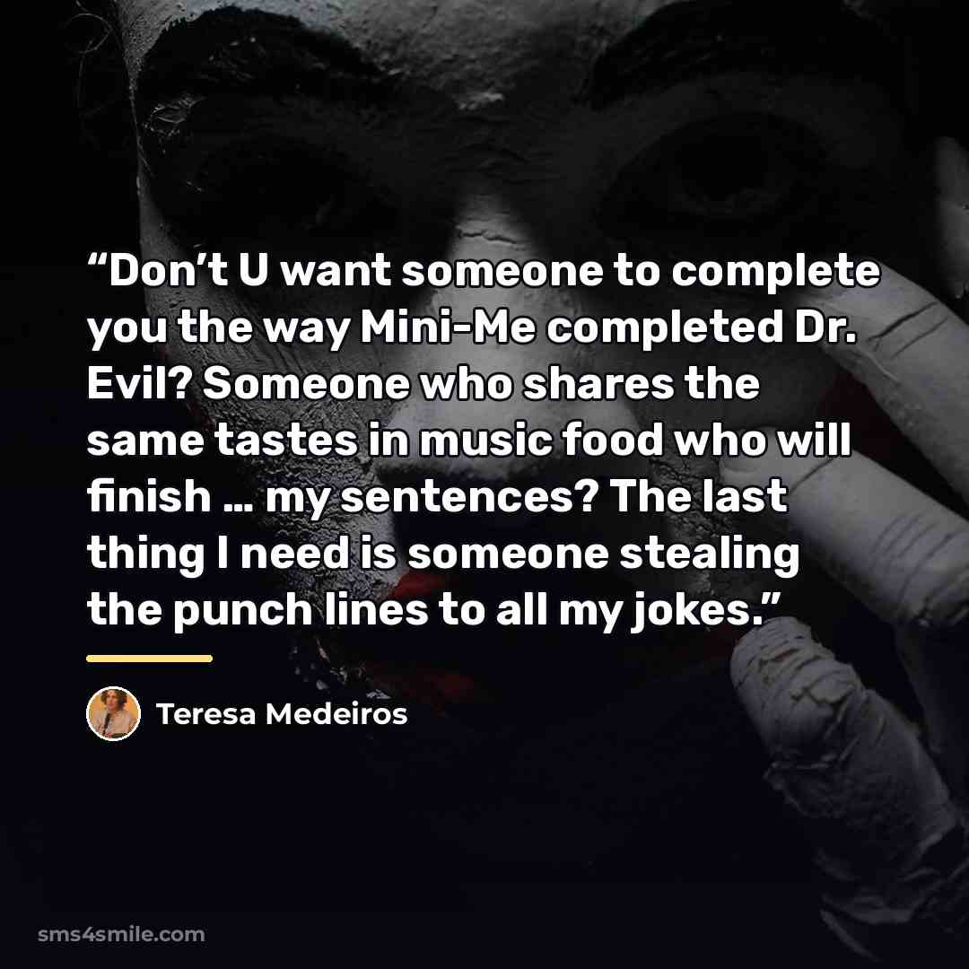 “Don’t U want someone to complete you the way Mini-Me completed Dr. Evil? Someone who shares the same tastes in music food who will finish … my sentences? The last thing I need is someone stealing the punch lines to all my jokes.” quote by Teresa Medeiros